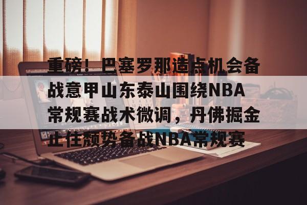 星空娱乐网址 -重磅！巴塞罗那造点机会备战意甲山东泰山围绕NBA常规赛战术微调，丹佛掘金止住颓势备战NBA常规赛 